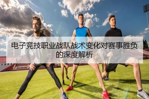 电子竞技职业战队战术变化对赛事胜负的深度解析